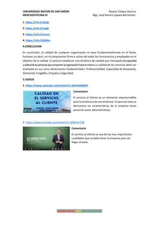 UNIVERSIDAD MAYOR DE SAN SIMON Nayme Colque Aserico
MERCADOTECNIA III Mgr: José Ramiro Zapata Barrientos
“MORIR ANTES QUE ESCLAVOS VIVIR”
1. https://n9.cl/r8ujb
2. https://n9.cl/oopb
3. https://n9.cl/zmym
4. https://n9.cl/blh9m
4.CONCLUCION
En conclusión, la calidad de cualquier organización se basa fundamentalmente en el factor
humano, es decir, en el compromiso firme y activo de todos los funcionarios y empleados en el
objetivo de la calidad. Es preciso establecer una dinámica de calidad que monopolícelacapacidad
yactituddelaspersonasquecomponenlaorganizaciónhacialamisma.La calidad de los servicios debe ser
analizada en sus cinco dimensiones fundamentales: Profesionalidad, Capacidad de Respuesta,
Elementos Tangibles, Empatía y Seguridad.
5.VIDEOS
1. https://www.youtube.com/watch?v=3Kc6eRdy0kY
Comentario
El servicio al cliente es un elemento imprescindible
para la existencia de una empresa. Ya que con esto se
demuestra las características de la empresa tanto
personal como administrativos.
2. https://www.youtube.com/watch?v=jld6K5e7Zj8
Comentario
El servicio al cliente es una de las mas importantes
cualidades que se bebe tener la empresa para así
llegar al éxito.
 