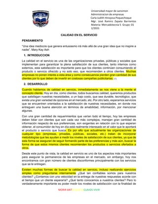 Universidad mayor de sansimon
Administracion de empresas
Carla Judith Hinojosa Poquechoque
Mgr. José Ramiro Zapata Barrientos
Materia: Mercadotecnia 5 Grupo: 01
1/2021
MORIR ANTES QUE ESCLAVOS VIVIR
CALIDAD EN EL SERVICIO
PENSAMIENTO
“Una idea mediocre que genera entusiasmo irá más allá de una gran idea que no inspire a
nadie”. Mary Kay Ash
1. INTRODUCCION
La calidad en el servicio es una de las organizaciones privadas, públicas y sociales que
implementan para garantizar la plena satisfacción de sus clientes, tanto internos como
externos, esta satisfacción es importante para que los clientes continúen consumiendo el
producto o servicio ofrecido y no solo eso, que recomienden a otros clientes. Muchas
empresas no ponen interés a esta área y como consecuencia pierden gran cantidad de sus
clientes por lo que deben de invertir en costosas campañas publicitarias. (1)
2. DESARROLLO
Cuando hablamos de calidad en servicio, inmediatamente se nos viene a la mente el
concepto cliente. Hoy en día, como clientes, todos buscamos calidad, queremos productos
que satisfagan nuestras necesidades, a un bajo costo, que sea durable, tecnológico, que
exista una gran variedad de opciones en el mercado, etc. Por otro lado, esperamos servicios
que se encuentren orientados a la satisfacción de nuestras necesidades, en donde nos
entreguen una buena atención en términos de amabilidad, información, por mencionar
algunas.
Con una gran cantidad de requerimientos que varían todo el tiempo, hoy las empresas
deben lidiar con clientes que son cada vez más complejos, manejan gran cantidad de
información respecto de sus preferencias, son exigentes en relación con lo que esperan
obtener, el consumidor de hoy en día está realmente interesado en el valor que le aportará
el producto o servicio que busca. Es por ello que actualmente las organizaciones de
cualquier tipo (empresas, privadas, públicas, sociales, etc.) tratan de incorporar
metodologías que les ayuden a medir los niveles de satisfacción de sus clientes, ya que de
esta forma se aseguran de seguir formando parte de las preferencias y más aún, buscar la
forma de que estos mismos clientes recomienden los productos o servicios ofertados a
otros.
Desde este punto de vista, la calidad en servicio es uno de los aspectos más importantes
para asegurar la permanencia de las empresas en el mercado, sin embargo, hoy nos
encontramos con gran número de clientes disconformes principalmente con los servicios
que se le entregan.
Existen muchas formas de buscar la calidad en servicio, incluso realizando ejercicios
simples como preguntarse internamente ¿Qué tan confiables somos para nuestros
clientes? ¿Contamos con una velocidad en la entrega de nuestras respuestas acorde con
el tiempo que un cliente esperaría? ¿Qué tanto conocemos a nuestros clientes? Pero lo
verdaderamente importante es poder medir los niveles de satisfacción con la finalidad de
 