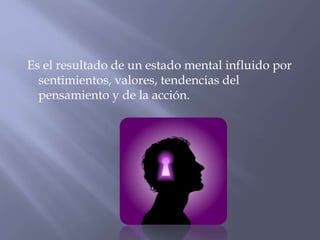 Es el resultado de un estado mental influido por
sentimientos, valores, tendencias del
pensamiento y de la acción.

 