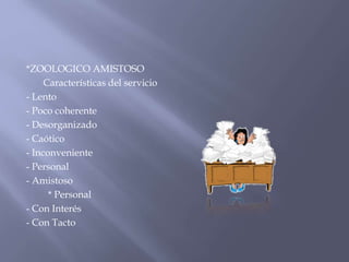 *ZOOLOGICO AMISTOSO
Características del servicio
- Lento
- Poco coherente
- Desorganizado
- Caótico
- Inconveniente
- Personal
- Amistoso
* Personal
- Con Interés
- Con Tacto

 