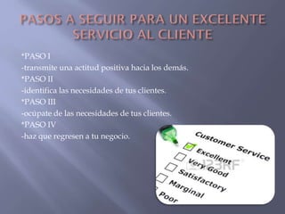 *PASO I
-transmite una actitud positiva hacia los demás.
*PASO II
-identifica las necesidades de tus clientes.
*PASO III
-ocúpate de las necesidades de tus clientes.
*PASO IV
-haz que regresen a tu negocio.

 