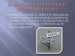 LA DIFERENCIA ENTRE EL ÉXITO Y EL FRACASO EN
LA PRESTACIÓN DE SERVICIOS ES CUESTIÓN DE
SENSIBILIDAD, ACTITUD Y TÉCNICAS PARA LAS
RELACIONES HUMANAS, TODO LO CUAL SE
PUEDE APRENDER.

 