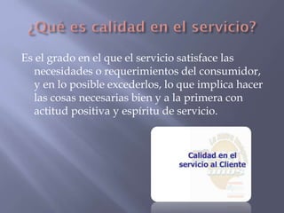 Es el grado en el que el servicio satisface las
necesidades o requerimientos del consumidor,
y en lo posible excederlos, lo que implica hacer
las cosas necesarias bien y a la primera con
actitud positiva y espíritu de servicio.

 