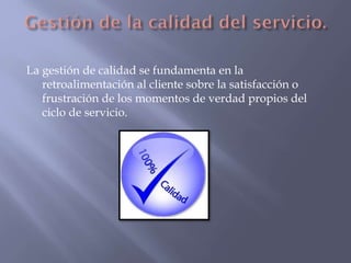 La gestión de calidad se fundamenta en la
retroalimentación al cliente sobre la satisfacción o
frustración de los momentos de verdad propios del
ciclo de servicio.

 