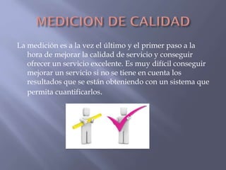 La medición es a la vez el último y el primer paso a la
hora de mejorar la calidad de servicio y conseguir
ofrecer un servicio excelente. Es muy difícil conseguir
mejorar un servicio si no se tiene en cuenta los
resultados que se están obteniendo con un sistema que
permita cuantificarlos.

 
