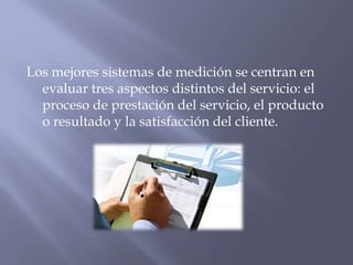 Los mejores sistemas de medición se centran en
evaluar tres aspectos distintos del servicio: el
proceso de prestación del servicio, el producto
o resultado y la satisfacción del cliente.

 