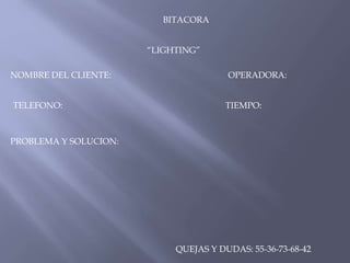 BITACORA
“LIGHTING”
NOMBRE DEL CLIENTE:
TELEFONO:

OPERADORA:
TIEMPO:

PROBLEMA Y SOLUCION:

QUEJAS Y DUDAS: 55-36-73-68-42

 