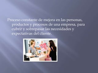 Proceso constante de mejora en las personas,
productos y procesos de una empresa, para
cubrir y sobrepasar las necesidades y
expectativas del cliente.

 