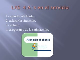 1.- atender al cliente.
2.-aclarar la situación.
3.- actuar.
4.-asegurarse de la satisfacción.

 