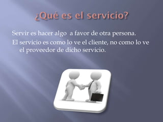 Servir es hacer algo a favor de otra persona.
El servicio es como lo ve el cliente, no como lo ve
el proveedor de dicho servicio.

 