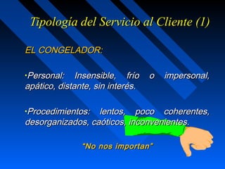 Tipología del Servicio al Cliente (1)Tipología del Servicio al Cliente (1)
EL CONGELADOR:EL CONGELADOR:
•Personal: Insensible, frío o impersonal,Personal: Insensible, frío o impersonal,
apático, distante, sin interés.apático, distante, sin interés.
•Procedimientos: lentos, poco coherentes,Procedimientos: lentos, poco coherentes,
desorganizados, caóticos, inconvenientes.desorganizados, caóticos, inconvenientes.
““No nos importan”No nos importan”
 