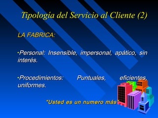 Tipología del Servicio al Cliente (2)Tipología del Servicio al Cliente (2)
LA FABRICA:LA FABRICA:
•Personal: Insensible, impersonal, apático, sinPersonal: Insensible, impersonal, apático, sin
interés.interés.
•Procedimientos: Puntuales, eficientes,Procedimientos: Puntuales, eficientes,
uniformes.uniformes.
““Usted es un numero más”Usted es un numero más”
 