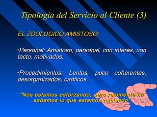 Tipología del Servicio al Cliente (3)Tipología del Servicio al Cliente (3)
EL ZOOLOGICO AMISTOSO:EL ZOOLOGICO AMISTOSO:
•Personal: Amistoso, personal, con interés, conPersonal: Amistoso, personal, con interés, con
tacto, motivados.tacto, motivados.
•Procedimientos: Lentos, poco coherentes,Procedimientos: Lentos, poco coherentes,
desorganizados, caóticos.desorganizados, caóticos.
““Nos estamos esforzando, pero realmente noNos estamos esforzando, pero realmente no
sabemos lo que estamos haciendo”sabemos lo que estamos haciendo”
 