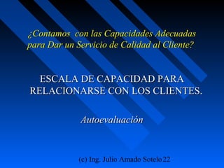 (c) Ing. Julio Amado Sotelo22
¿Contamos con las Capacidades Adecuadas¿Contamos con las Capacidades Adecuadas
para Dar un Servicio de Calidad al Cliente?para Dar un Servicio de Calidad al Cliente?
ESCALA DE CAPACIDAD PARAESCALA DE CAPACIDAD PARA
RELACIONARSE CON LOS CLIENTES.RELACIONARSE CON LOS CLIENTES.
AutoevaluaciónAutoevaluación
 