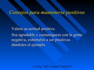 (c) Ing. Julio Amado Sotelo24
Consejos para mantenerse positivosConsejos para mantenerse positivos
Valore su actitud positiva.Valore su actitud positiva.
Sea agradable y comuníquese con la genteSea agradable y comuníquese con la gente
negativa, exhórtelos a ser positivosnegativa, exhórtelos a ser positivos
dándoles el ejemplo.dándoles el ejemplo.
 