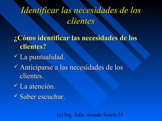 (c) Ing. Julio Amado Sotelo35
Identificar las necesidades de losIdentificar las necesidades de los
clientesclientes
¿Cómo identificar las necesidades de los¿Cómo identificar las necesidades de los
clientes?clientes?
 La puntualidad.La puntualidad.
 Anticiparse a las necesidades de losAnticiparse a las necesidades de los
clientes.clientes.
 La atención.La atención.
 Saber escuchar.Saber escuchar.
 