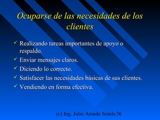 (c) Ing. Julio Amado Sotelo36
Ocuparse de las necesidades de losOcuparse de las necesidades de los
clientesclientes
 Realizando tareas importantes de apoyo oRealizando tareas importantes de apoyo o
respaldo.respaldo.
 Enviar mensajes claros.Enviar mensajes claros.
 Diciendo lo correcto.Diciendo lo correcto.
 Satisfacer las necesidades básicas de sus clientes.Satisfacer las necesidades básicas de sus clientes.
 Vendiendo en forma efectiva.Vendiendo en forma efectiva.
 