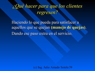 (c) Ing. Julio Amado Sotelo39
¿Qué hacer para que los clientes¿Qué hacer para que los clientes
regresen?regresen?
Haciendo lo que pueda para satisfacer aHaciendo lo que pueda para satisfacer a
aquellos que se quejanaquellos que se quejan (manejo de quejas)(manejo de quejas)..
Dando ese paso extra en el servicio.Dando ese paso extra en el servicio.
 