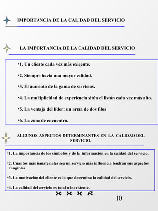 IMPORTANCIA DE LA CALIDAD DEL SERVICIO 
LA IMPORTANCIA DE LA CALIDAD DEL SERVICIO 
•1. Un cliente cada vez más exigente. 
•2. Siempre hacia una mayor calidad. 
•3. El aumento de la gama de servicios. 
•4. La multiplicidad de experiencia sitúa el listón cada vez más alto. 
•5. La ventaja del líder: un arma de dos filos 
•6. La zona de encuentro. 
ALGUNOS ASPECTOS DETERMINANTES EN LA CALIDAD DEL 
•1. La importancia de los símbolos y de la información en la calidad del servicio. 
•2. Cuantos más inmateriales sea un servicio más influencia tendrán sus aspectos 
tangibles 
•3. La motivación del cliente es lo que determina la calidad del servicio. 
•4. La calidad del servicio es total o inexistente. 
10 
SERVICIO. 
 
