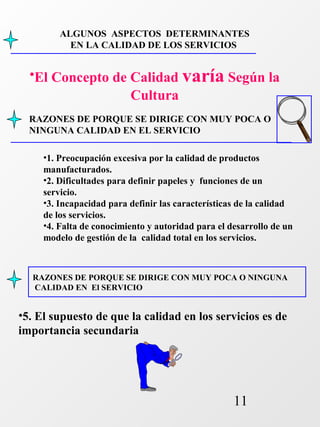 ALGUNOS ASPECTOS DETERMINANTES 
EN LA CALIDAD DE LOS SERVICIOS 
•El Concepto de Calidad varía Según la 
RAZONES DE PORQUE SE DIRIGE CON MUY POCA O 
NINGUNA CALIDAD EN EL SERVICIO 
RAZONES DE PORQUE SE DIRIGE CON MUY POCA O NINGUNA 
CALIDAD EN El SERVICIO 
11 
Cultura 
•1. Preocupación excesiva por la calidad de productos 
manufacturados. 
•2. Dificultades para definir papeles y funciones de un 
servicio. 
•3. Incapacidad para definir las características de la calidad 
de los servicios. 
•4. Falta de conocimiento y autoridad para el desarrollo de un 
modelo de gestión de la calidad total en los servicios. 
•5. El supuesto de que la calidad en los servicios es de 
importancia secundaria 
 