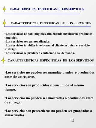 CARACTERISTICAS ESPECIFICAS DE LOS SERVICIOS 
CARACTERISTICAS ESPECIFICAS DE LOS SERVICIOS 
•Los servicios no son tangibles aún cuando involucren productos 
tangibles. 
•Los servicios son personalizados. 
•Los servicios también involucran al cliente, a quien el servicio 
se dirige. 
•Los servicios se producen conforme a la demanda. 
CARACTERISTICAS ESPECIFICAS DE LOS SERVICIOS 
•Los servicios no pueden ser manufacturados o producidos 
antes de entregarse. 
•Los servicios son producidos y consumido al mismo 
tiempo. 
•Los servicios no pueden ser mostrados o producidos antes 
de entrega. 
•Los servicios son perecederos no pueden ser guardados o 
almacenados. 
12 
 