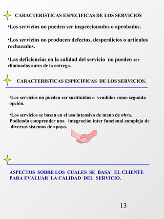 CARACTERISTICAS ESPECIFICAS DE LOS SERVICIOS 
•Los servicios no pueden ser inspeccionados o aprobados. 
•Los servicios no producen defectos, desperdicios o artículos 
rechazados. 
•Las deficiencias en la calidad del servicio no pueden ser 
eliminados antes de la entrega. 
CARACTERISTICAS ESPECIFICAS DE LOS SERVICIOS. 
•Los servicios no pueden ser sustituidos o vendidos como segunda 
opción. 
•Los servicios se basan en el uso intensivo de mano de obra. 
Pudiendo comprender una integración ínter funcional compleja de 
diversos sistemas de apoyo. 
ASPECTOS SOBRE LOS CUALES SE BASA EL CLIENTE 
PARA EVALUAR LA CALIDAD DEL SERVICIO. 
13 
 