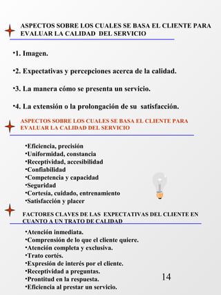 ASPECTOS SOBRE LOS CUALES SE BASA EL CLIENTE PARA 
EVALUAR LA CALIDAD DEL SERVICIO 
•1. Imagen. 
•2. Expectativas y percepciones acerca de la calidad. 
•3. La manera cómo se presenta un servicio. 
•4. La extensión o la prolongación de su satisfacción. 
ASPECTOS SOBRE LOS CUALES SE BASA EL CLIENTE PARA 
EVALUAR LA CALIDAD DEL SERVICIO 
FACTORES CLAVES DE LAS EXPECTATIVAS DEL CLIENTE EN 
CUANTO A UN TRATO DE CALIDAD 
14 
•Eficiencia, precisión 
•Uniformidad, constancia 
•Receptividad, accesibilidad 
•Confiabilidad 
•Competencia y capacidad 
•Seguridad 
•Cortesía, cuidado, entrenamiento 
•Satisfacción y placer 
•Atención inmediata. 
•Comprensión de lo que el cliente quiere. 
•Atención completa y exclusiva. 
•Trato cortés. 
•Expresión de interés por el cliente. 
•Receptividad a preguntas. 
•Prontitud en la respuesta. 
•Eficiencia al prestar un servicio. 
 