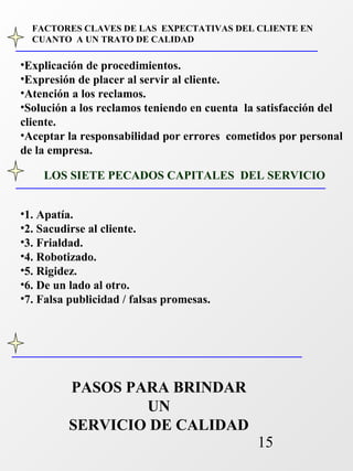 FACTORES CLAVES DE LAS EXPECTATIVAS DEL CLIENTE EN 
CUANTO A UN TRATO DE CALIDAD 
•Explicación de procedimientos. 
•Expresión de placer al servir al cliente. 
•Atención a los reclamos. 
•Solución a los reclamos teniendo en cuenta la satisfacción del 
cliente. 
•Aceptar la responsabilidad por errores cometidos por personal 
de la empresa. 
LOS SIETE PECADOS CAPITALES DEL SERVICIO 
15 
•1. Apatía. 
•2. Sacudirse al cliente. 
•3. Frialdad. 
•4. Robotizado. 
•5. Rigidez. 
•6. De un lado al otro. 
•7. Falsa publicidad / falsas promesas. 
PASOS PARA BRINDAR 
UN 
SERVICIO DE CALIDAD 
 