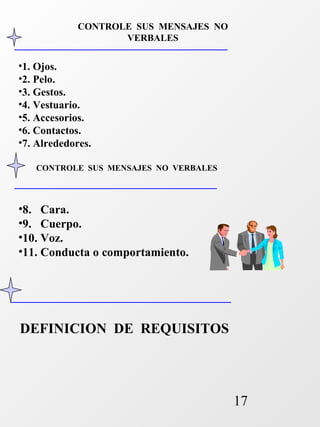 17 
CONTROLE SUS MENSAJES NO 
•1. Ojos. 
•2. Pelo. 
•3. Gestos. 
•4. Vestuario. 
•5. Accesorios. 
•6. Contactos. 
•7. Alrededores. 
VERBALES 
CONTROLE SUS MENSAJES NO VERBALES 
•8. Cara. 
•9. Cuerpo. 
•10. Voz. 
•11. Conducta o comportamiento. 
DEFINICION DE REQUISITOS 
 