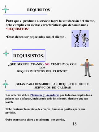 Para que el producto o servicio logre la satisfacción del cliente, 
debe cumplir con ciertas características que denominamos 
“REQUISITOS”. 
•Estos deben ser negociados con el cliente . 
GUIAS PARA DESARROLLAR REQUISITOS DE LOS 
18 
REQUISITOS 
REQUISISTOS. 
¿QUE SUCEDE CUANDO NO CUMPLIMOS CON 
LOS 
REQUERIMIENTOS DEL CLIENTE? 
SERVICIOS DE CALIDAD 
•Los criterios deben Planearse y Acordarse por todos los empleados a 
quienes van a afectar, incluyendo todo los clientes, siempre que sea 
posible. 
•Debe contener lo mínimo de errores humanos posibles para sus 
servicios. 
•Debe expresarse clara y totalmente por escrito. 
 