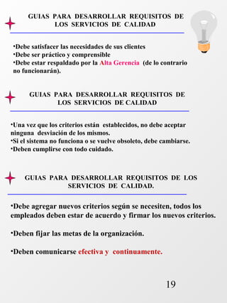 GUIAS PARA DESARROLLAR REQUISITOS DE 
•Debe satisfacer las necesidades de sus clientes 
•Debe ser práctico y comprensible 
•Debe estar respaldado por la Alta Gerencia (de lo contrario 
no funcionarán). 
GUIAS PARA DESARROLLAR REQUISITOS DE 
GUIAS PARA DESARROLLAR REQUISITOS DE LOS 
19 
LOS SERVICIOS DE CALIDAD 
LOS SERVICIOS DE CALIDAD 
•Una vez que los criterios están establecidos, no debe aceptar 
ninguna desviación de los mismos. 
•Si el sistema no funciona o se vuelve obsoleto, debe cambiarse. 
•Deben cumplirse con todo cuidado. 
SERVICIOS DE CALIDAD. 
•Debe agregar nuevos criterios según se necesiten, todos los 
empleados deben estar de acuerdo y firmar los nuevos criterios. 
•Deben fijar las metas de la organización. 
•Deben comunicarse efectiva y continuamente. 
 