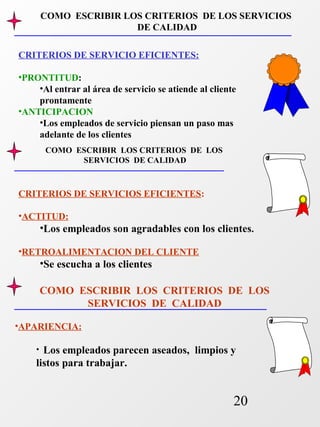 COMO ESCRIBIR LOS CRITERIOS DE LOS SERVICIOS 
COMO ESCRIBIR LOS CRITERIOS DE LOS 
20 
DE CALIDAD 
CRITERIOS DE SERVICIO EFICIENTES: 
•PRONTITUD: 
•Al entrar al área de servicio se atiende al cliente 
prontamente 
•ANTICIPACION 
•Los empleados de servicio piensan un paso mas 
adelante de los clientes 
COMO ESCRIBIR LOS CRITERIOS DE LOS 
SERVICIOS DE CALIDAD 
CRITERIOS DE SERVICIOS EFICIENTES: 
•ACTITUD: 
•Los empleados son agradables con los clientes. 
•RETROALIMENTACION DEL CLIENTE 
•Se escucha a los clientes 
•APARIENCIA: 
SERVICIOS DE CALIDAD 
• Los empleados parecen aseados, limpios y 
listos para trabajar. 
 
