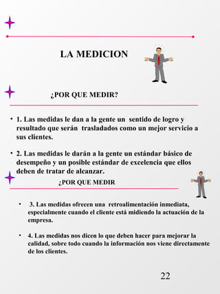22 
LA MEDICION 
¿POR QUE MEDIR? 
• 1. Las medidas le dan a la gente un sentido de logro y 
resultado que serán trasladados como un mejor servicio a 
sus clientes. 
• 2. Las medidas le darán a la gente un estándar básico de 
desempeño y un posible estándar de excelencia que ellos 
deben de tratar de alcanzar. 
¿POR QUE MEDIR 
• 3. Las medidas ofrecen una retroalimentación inmediata, 
especialmente cuando el cliente está midiendo la actuación de la 
empresa. 
• 4. Las medidas nos dicen lo que deben hacer para mejorar la 
calidad, sobre todo cuando la información nos viene directamente 
de los clientes. 
 