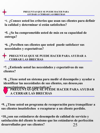 •4. ¿Conoce usted los criterios que usan sus clientes para definir 
la calidad y determinar si están satisfechos? 
•5. ¿Se ha comprometido usted de más en su capacidad de 
entrega? 
•6. ¿Perciben sus clientes que usted puede satisfacer sus 
necesidades y expectativas? 
PREGUNTAS QUE SE PUEDE HACER PARA AYUDAR A 
CERRAR LAS BRECHAS 
PREGUNTAS QUE SE PUEDE HACER PARA AYUDAR 
A CERRAR LAS BRECHAS 
25 
PREGUNTAS QUE SE PUEDE HACER PARA 
AYUDAR A CERRAR LAS BRECHAS 
•7. ¿Entiende usted las necesidades y expectativas de sus 
clientes? 
•8. ¿Tiene usted un sistema para medir el desempeño y ayudar a 
identificar las necesidades de sus clientes, sus deseos,sus 
requerimientos, sus expectativas? 
•9. ¿Tiene usted un programa de recuperación para tranquilizar a 
sus clientes insatisfechos o recapturar a un cliente perdido. 
•10.¿son sus estándares de desempeño de calidad de servicio y 
satisfacción del cliente lo mismo que los estándares de perfección 
desarrollados por sus clientes? 
 