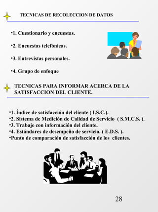 TECNICAS PARA INFORMAR ACERCA DE LA 
SATISFACCION DEL CLIENTE. 
28 
TECNICAS DE RECOLECCION DE DATOS 
•1. Cuestionario y encuestas. 
•2. Encuestas telefónicas. 
•3. Entrevistas personales. 
•4. Grupo de enfoque 
•1. Índice de satisfacción del cliente ( I.S.C.). 
•2. Sistema de Medición de Calidad de Servicio ( S.M.C.S. ). 
•3. Trabaje con información del cliente. 
•4. Estándares de desempeño de servicio. ( E.D.S. ). 
•Punto de comparación de satisfacción de los clientes. 
 