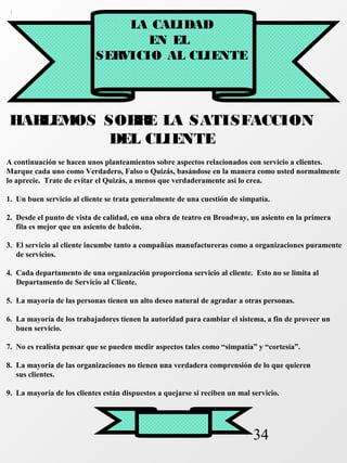 34 
LA CALIDAD 
EN EL 
SERVICIO AL CLIENTE 
HABLEMOS SOBRE LA SATISFACCION 
DEL CLIENTE 
A continuación se hacen unos planteamientos sobre aspectos relacionados con servicio a clientes. 
Marque cada uno como Verdadero, Falso o Quizás, basándose en la manera como usted normalmente 
lo aprecie. Trate de evitar el Quizás, a menos que verdaderamente así lo crea. 
1. Un buen servicio al cliente se trata generalmente de una cuestión de simpatía. 
2. Desde el punto de vista de calidad, en una obra de teatro en Broadway, un asiento en la primera 
fila es mejor que un asiento de balcón. 
3. El servicio al cliente incumbe tanto a compañías manufactureras como a organizaciones puramente 
de servicios. 
4. Cada departamento de una organización proporciona servicio al cliente. Esto no se limita al 
Departamento de Servicio al Cliente. 
5. La mayoría de las personas tienen un alto deseo natural de agradar a otras personas. 
6. La mayoría de los trabajadores tienen la autoridad para cambiar el sistema, a fin de proveer un 
buen servicio. 
7. No es realista pensar que se pueden medir aspectos tales como “simpatía” y “cortesía”. 
8. La mayoría de las organizaciones no tienen una verdadera comprensión de lo que quieren 
sus clientes. 
9. La mayoría de los clientes están dispuestos a quejarse si reciben un mal servicio. 
 