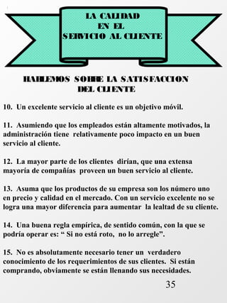 35 
LA CALIDAD 
EN EL 
SERVICIO AL CLIENTE 
HABLEMOS SOBRE LA SATISFACCION 
DEL CLIENTE 
10. Un excelente servicio al cliente es un objetivo móvil. 
11. Asumiendo que los empleados están altamente motivados, la 
administración tiene relativamente poco impacto en un buen 
servicio al cliente. 
12. La mayor parte de los clientes dirían, que una extensa 
mayoría de compañías proveen un buen servicio al cliente. 
13. Asuma que los productos de su empresa son los número uno 
en precio y calidad en el mercado. Con un servicio excelente no se 
logra una mayor diferencia para aumentar la lealtad de su cliente. 
14. Una buena regla empírica, de sentido común, con la que se 
podría operar es: “ Si no está roto, no lo arregle”. 
15. No es absolutamente necesario tener un verdadero 
conocimiento de los requerimientos de sus clientes. Si están 
comprando, obviamente se están llenando sus necesidades. 
 