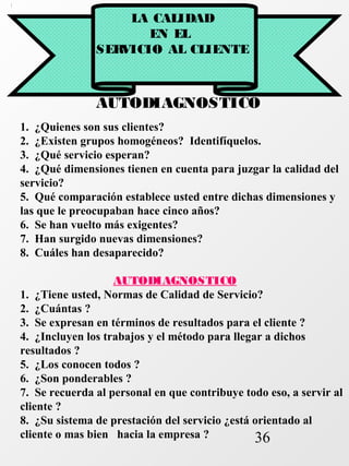 36 
LA CALIDAD 
EN EL 
SERVICIO AL CLIENTE 
AUTODIAGNOSTICO 
1. ¿Quienes son sus clientes? 
2. ¿Existen grupos homogéneos? Identifíquelos. 
3. ¿Qué servicio esperan? 
4. ¿Qué dimensiones tienen en cuenta para juzgar la calidad del 
servicio? 
5. Qué comparación establece usted entre dichas dimensiones y 
las que le preocupaban hace cinco años? 
6. Se han vuelto más exigentes? 
7. Han surgido nuevas dimensiones? 
8. Cuáles han desaparecido? 
AUTODIAGNOSTICO 
1. ¿Tiene usted, Normas de Calidad de Servicio? 
2. ¿Cuántas ? 
3. Se expresan en términos de resultados para el cliente ? 
4. ¿Incluyen los trabajos y el método para llegar a dichos 
resultados ? 
5. ¿Los conocen todos ? 
6. ¿Son ponderables ? 
7. Se recuerda al personal en que contribuye todo eso, a servir al 
cliente ? 
8. ¿Su sistema de prestación del servicio ¿está orientado al 
cliente o mas bien hacia la empresa ? 
 