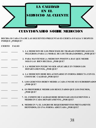 38 
LA CALIDAD 
EN EL 
SERVICIO AL CLIENTE 
CUESTIONARIO SOBRE MEDICION 
DECIDA SI CADA UNA DE LAS SIGUIENTES PREGUNTAS ES CIERTA O FALSA Y DESPUES 
INDIQUE ¿PORQUE? 
CIERTO FALSO 
______ ______ 1. LA MEDICION DE LOS PROCESOS DE TRABAJO INDIVIDUALES ES 
PELIGROSA PARA LA MORAL DE LOS TRABAJADORES, ¿POR QUE? 
______ ______ 2. PARA MANTENER LA MEDICION POSITIVA HAY QUE MEDIR 
SOLO LAS BIEN HECHAS. ¿POR QUE? 
______ ______ 3. LA MEDICION PUEDE NO SER APLICABLE EN TODOS LOS 
DEPARTAMENTOS, ¿POR QUE? 
______ ______ 4. LA MEDICION DEBE RELACIONARSE EN FORMA DIRECTA CON EL 
COSTO DE CALIDAD ¿POR QUE? 
______ ______ 5. LOS GERENTES DEBEN MEDIR A CADA UNO DE SUS SUBORDINADOS 
¿POR QUE? 
______ ______ 6. ES PREFERIBLE MEDIR LOS RESULTADOS QUE LOS INSUMOS, 
¿POR QUE? 
______ ______ 7. EL COMITE DE CALIDAD DEBE DESIGNAR LOS ELEMENTOS A 
MEDIR EN CADA DEPARTAMENTO, ¿POR QUE? 
______ ______ 8. MEDIR EN % EL LOGRO DE REQUERIMIENTOS PREVIAMENTE 
DEFINIDOS, ES UNA FORMA ADECUADA ¿POR QUE? 
 