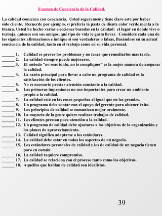39 
Examen de Conciencia de la Calidad. 
La calidad comienza con conciencia. Usted seguramente tiene claro esto por haber 
sido cliente. Recuerde por ejemplo, si prefería la pasta de diente color verde menta a la 
blanca. Usted ha hecho varias elecciones basadas en la calidad: el lugar en donde vive o 
trabaja, quienes son sus amigos, qué tipo de vida le gusta llevar. Considere cada una de 
las siguientes afirmaciones e indique si son verdaderas o falsas, Basándose en su actual 
conciencia de la calidad, tanto en el trabajo como en su vida personal. 
______ 1. Calidad es prever los problemas y no tener que remediarlos mas tarde. 
______ 2. La calidad siempre puede mejorarse. 
______ 3. El método “no seas tonto, no te compliques” es la mejor manera de asegurar 
la calidad. 
______ 4. La razón principal para llevar a cabo un programa de calidad es la 
satisfacción de los clientes. 
______ 5. No es necesario prestar atención constante a la calidad. 
______ 6. Las primeras impresiones no son importantes para crear un ambiente 
propio a la calidad. 
______ 7. La calidad está en las cosas pequeñas al igual que en las grandes. 
______ 8. Un programa debe contar con el apoyo del gerente para obtener éxito. 
______ 9. Los principios de calidad se comunican mejor oralmente. 
______ 10. La mayoría de la gente quiere realizar trabajos de calidad. 
______ 11. Los clientes prestan poca atención a la calidad. 
______ 12. Un programa de calidad debe ajustarse a los objetivos de la organización y 
los planes de aprovechamiento. 
______ 13. Calidad significa adaptarse a los estándares. 
______ 14. La calidad debe estar en todos los aspectos de un negocio. 
______ 15. Los estándares personales de calidad y los de calidad de un negocio tienen 
poco en común. 
______ 16. La calidad requiere compromiso. 
______ 17. La calidad se relaciona con el proceso tanto como los objetivos. 
______ 18. Aquellos que hablan de calidad son idealistas. 
 