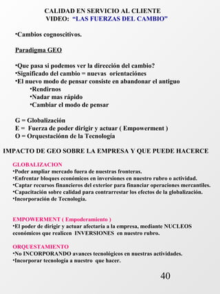 CALIDAD EN SERVICIO AL CLIENTE 
VIDEO: “LAS FUERZAS DEL CAMBIO” 
•Cambios cognoscitivos. 
Paradigma GEO 
•Que pasa si podemos ver la dirección del cambio? 
•Significado del cambio = nuevas orientaciónes 
•El nuevo modo de pensar consiste en abandonar el antiguo 
40 
•Rendirnos 
•Nadar mas rápido 
•Cambiar el modo de pensar 
G = Globalización 
E = Fuerza de poder dirigir y actuar ( Empowerment ) 
O = Orquestaciónn de la Tecnología 
IMPACTO DE GEO SOBRE LA EMPRESA Y QUE PUEDE HACERCE 
GLOBALIZACION 
•Poder ampliar mercado fuera de nuestras fronteras. 
•Enfrentar bloques económicos en inversiones en nuestro rubro o actividad. 
•Captar recursos financieros del exterior para financiar operaciones mercantiles. 
•Capacitación sobre calidad para contrarrestar los efectos de la globalización. 
•Incorporación de Tecnología. 
EMPOWERMENT ( Empoderamiento ) 
•El poder de dirigir y actuar afectaría a la empresa, mediante NUCLEOS 
económicos que realicen INVERSIONES en nuestro rubro. 
ORQUESTAMIENTO 
•No INCORPORANDO avances tecnológicos en nuestras actividades. 
•Incorporar tecnología a nuestro que hacer. 
 