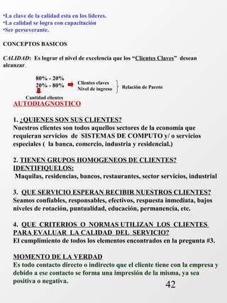 •La clave de la calidad esta en los líderes. 
•La calidad se logra con capacitación 
•Ser perseverante. 
CONCEPTOS BASICOS 
CALIDAD: Es lograr el nivel de excelencia que los “Clientes Claves” desean 
alcanzar. 
42 
80% - 20% 
20% - 80% Clientes claves 
Nivel de ingreso Relación de Pareto 
Cantidad clientes 
AUTODIAGNOSTICO 
1. ¿QUIENES SON SUS CLIENTES? 
Nuestros clientes son todos aquellos sectores de la economía que 
requieran servicios de SISTEMAS DE COMPUTO y/ o servicios 
especiales ( la banca, comercio, industria y residencial.) 
2. TIENEN GRUPOS HOMOGENEOS DE CLIENTES? 
IDENTIFIQUELOS: 
Maquilas, residencias, bancos, restaurantes, sector servicios, industrial 
3. QUE SERVICIO ESPERAN RECIBIR NUESTROS CLIENTES? 
Seamos confiables, responsables, efectivos, respuesta inmediata, bajos 
niveles de rotación, puntualidad, educación, permanencia, etc. 
4. QUE CRITERIOS O NORMAS UTILIZAN LOS CLIENTES 
PARA EVALUAR LA CALIDAD DEL SERVICIO? 
El cumplimiento de todos los elementos encontrados en la pregunta #3. 
MOMENTO DE LA VERDAD 
Es todo contacto directo o indirecto que el cliente tiene con la empresa y 
debido a ese contacto se forma una impresión de la misma, ya sea 
positiva o negativa. 
 