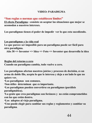 44 
VIDEO: PARADIGMA 
“Son reglas o normas que establecen límites” 
El efecto Paradigma : consiste en aceptar las situaciones que mejor se 
acomodan a nuestros intereses. 
Los paradigmas tienen el poder de impedir ver lo que esta sucediendo. 
Los paradigmas y la vida real 
Lo que parece ser imposible para un paradigma puede ser fácil para 
otro paradigma. 
Año 30 => Inventor => Idea => Foto => Inventor que desarrolla la idea 
Reglas del retorno a cero 
Cuando un paradigma cambia, todo vuelve a cero. 
Los paradigmas afectan nuestros juicios y procesos de decisión, es un 
arma de doble filo, acepta lo que le interesa y deja a un lado lo que no 
quiere ver. 
•Los paradigmas son comunes. 
•Son útiles determinan que es importante. 
•Los paradigmas pueden convertirse en paradigmas (parálisis 
paradigmática). 
•La gente que crea paradigmas son foráneos y no están comprometidos 
con los que están dentro. 
•Los adeptos al viejo paradigma. 
•Uno puede elegir para cambiar sus reglas y reglamentos y cambiar su 
paradigma. 
