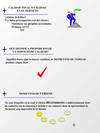 6 
CALIDAD TOTAL O CALIDAD 
EN EL SERVICIO 
•¿Quién la define? 
•La única preocupación real del cliente: 
•Satisfacer sus propias necesidades. 
•Primero yo!!!!! 
YO 
QUE SIGNIFICA PROPORCIONAR 
UN SERVICIO DE CALIDAD? 
•Significa hacer que la mayor cantidad, de MOMENTOS DE VERDAD 
posibles salgan bien 
MOMENTOS DE VERDAD 
•Es una situación en la cual el cliente directamente o indirectamente tiene 
un contacto con la empresa, y debido a ese contacto tiene la oportunidad de 
formarse una impresión de la misma. 
 
