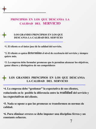 LOS GRANDES PRINCIPIOS EN LOS QUE DESCANSA 
7 
PRINCIPIOS EN LOS QUE DESCANSA LA 
CALIDAD DEL SERVICIO 
LOS GRANDES PRINCIPIOS EN LOS QUE 
DESCANSA LA CALIDAD DEL SERVICIO 
•1. El cliente es el único juez de la calidad del servicio. 
•2. El cliente es quien determina el nivel de excelencia del servicio y siempre 
quiere más. 
•3. La empresa debe formular promesas que le permitan alcanzar los objetivos, 
ganar dinero y distinguirse de sus competidores 
LA CALIDAD DEL SERVICIO 
•4. La empresa debe “gestionar” la expectativa de sus clientes, 
reduciendo en lo posible la diferencia entre la realidad del servicio y 
las expectativas del cliente. 
•5. Nada se opone a que las promesas se transformen en normas de 
calidad. 
•6. Para eliminar errores se debe imponer una disciplina férrea y un 
constante esfuerzo. 
 
