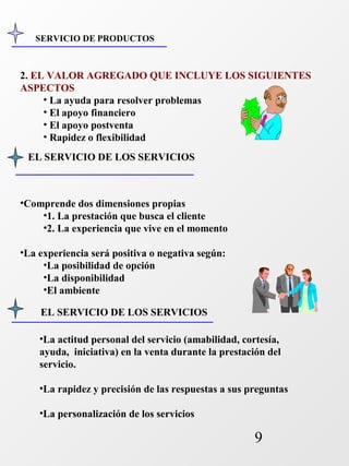 SERVICIO DE PRODUCTOS 
2. EL VALOR AGREGADO QUE INCLUYE LOS SIGUIENTES 
ASPECTOS 
9 
• La ayuda para resolver problemas 
• El apoyo financiero 
• El apoyo postventa 
• Rapidez o flexibilidad 
EL SERVICIO DE LOS SERVICIOS 
•Comprende dos dimensiones propias 
•1. La prestación que busca el cliente 
•2. La experiencia que vive en el momento 
•La experiencia será positiva o negativa según: 
•La posibilidad de opción 
•La disponibilidad 
•El ambiente 
EL SERVICIO DE LOS SERVICIOS 
•La actitud personal del servicio (amabilidad, cortesía, 
ayuda, iniciativa) en la venta durante la prestación del 
servicio. 
•La rapidez y precisión de las respuestas a sus preguntas 
•La personalización de los servicios 
 