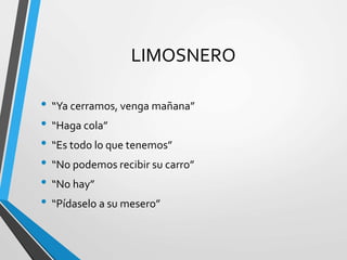 LIMOSNERO
• “Ya cerramos, venga mañana”
• “Haga cola”
• “Es todo lo que tenemos”
• “No podemos recibir su carro”
• “No hay”
• “Pídaselo a su mesero”
 