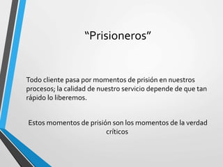 “Prisioneros”
Todo cliente pasa por momentos de prisión en nuestros
procesos; la calidad de nuestro servicio depende de que tan
rápido lo liberemos.
Estos momentos de prisión son los momentos de la verdad
críticos
 