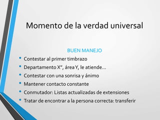 Momento de la verdad universal
BUEN MANEJO
• Contestar al primer timbrazo
• Departamento X”, áreaY, le atiende…
• Contestar con una sonrisa y ánimo
• Mantener contacto constante
• Conmutador: Listas actualizadas de extensiones
• Tratar de encontrar a la persona correcta: transferir
 