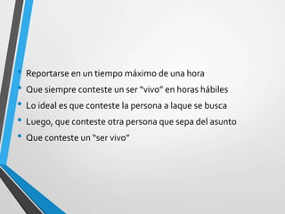 • Reportarse en un tiempo máximo de una hora
• Que siempre conteste un ser “vivo” en horas hábiles
• Lo ideal es que conteste la persona a laque se busca
• Luego, que conteste otra persona que sepa del asunto
• Que conteste un “ser vivo”
 